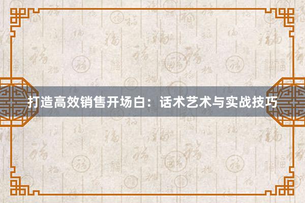 打造高效销售开场白：话术艺术与实战技巧