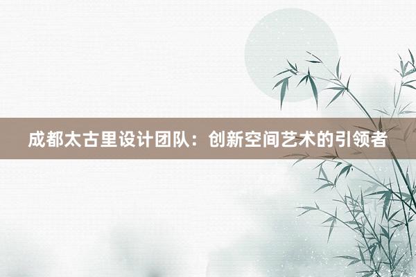 成都太古里设计团队：创新空间艺术的引领者